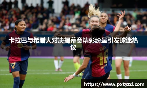 卡拉巴与希腊人对决揭幕赛精彩纷呈引发球迷热议