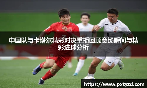 中国队与卡塔尔精彩对决重播回顾赛场瞬间与精彩进球分析