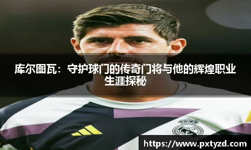 库尔图瓦：守护球门的传奇门将与他的辉煌职业生涯探秘