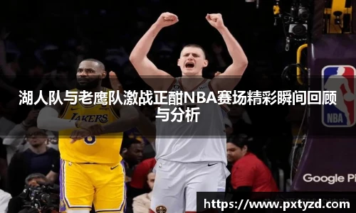 湖人队与老鹰队激战正酣NBA赛场精彩瞬间回顾与分析